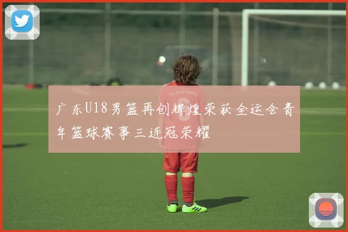 广东U18男篮再创辉煌荣获全运会青年篮球赛事三连冠荣耀