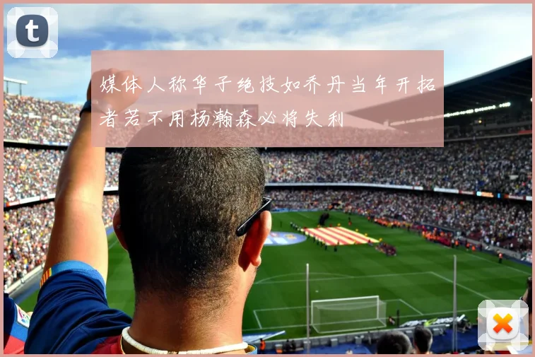 媒体人称华子绝技如乔丹当年开拓者若不用杨瀚森必将失利