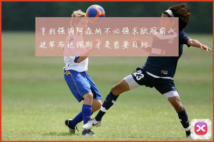 亨利强调阿森纳不必强求欧冠前八进军布达佩斯才是首要目标