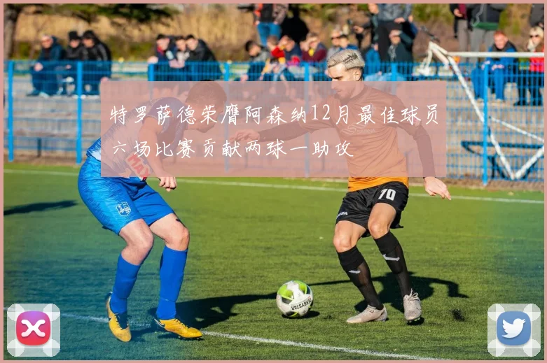 特罗萨德荣膺阿森纳12月最佳球员六场比赛贡献两球一助攻