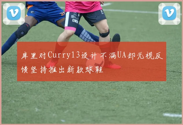 库里对Curry13设计不满UA却无视反馈坚持推出新款球鞋