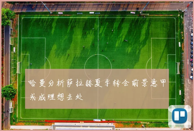 哈曼分析萨拉赫夏季转会前景意甲或成理想去处