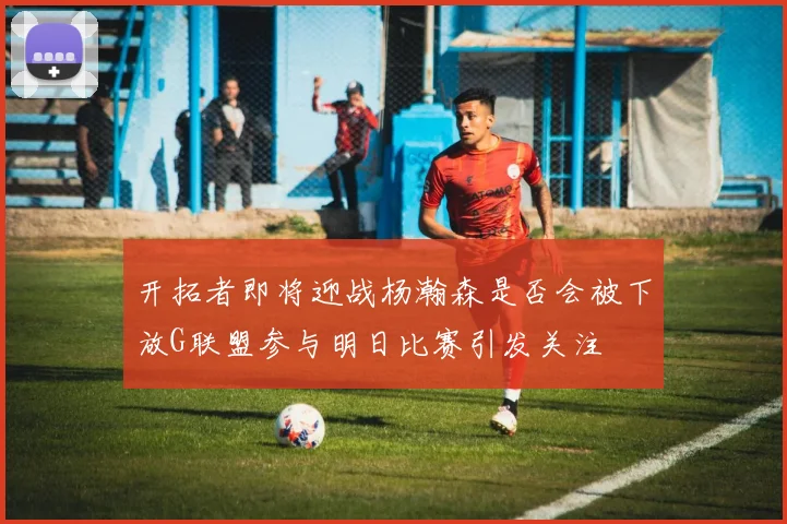 开拓者即将迎战杨瀚森是否会被下放G联盟参与明日比赛引发关注