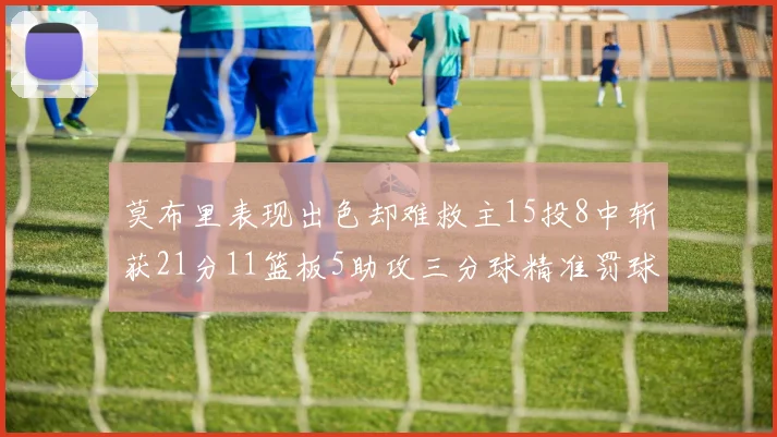 莫布里表现出色却难救主15投8中斩获21分11篮板5助攻三分球精准罚球失准