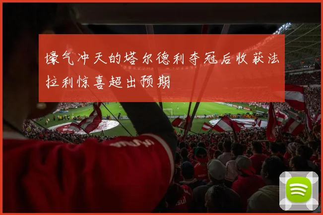 壕气冲天的塔尔德利夺冠后收获法拉利惊喜超出预期