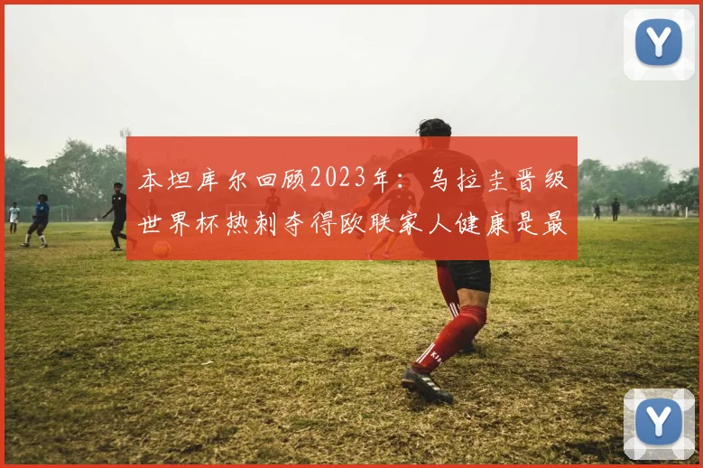 本坦库尔回顾2023年：乌拉圭晋级世界杯热刺夺得欧联家人健康是最大幸福