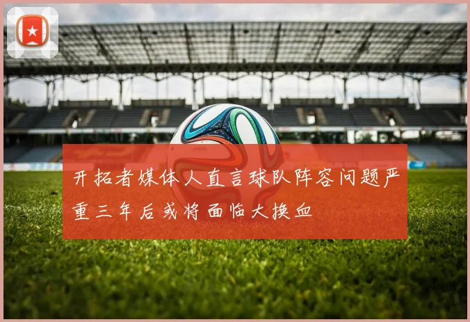 开拓者媒体人直言球队阵容问题严重三年后或将面临大换血