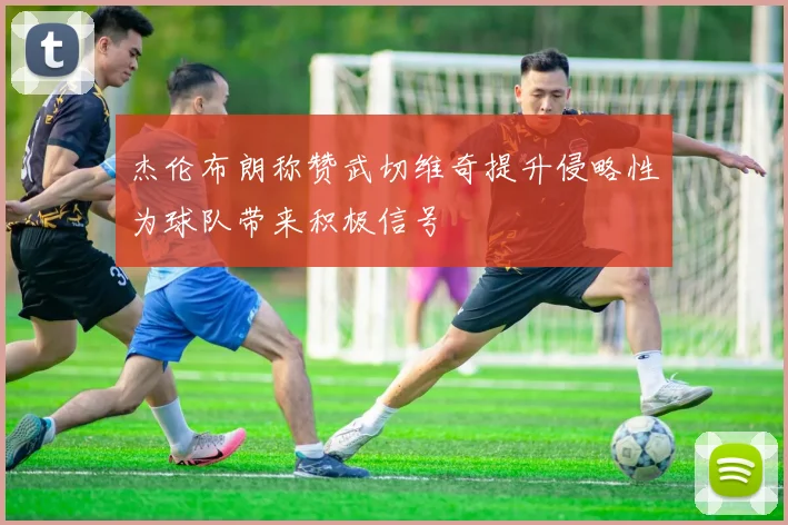 杰伦布朗称赞武切维奇提升侵略性为球队带来积极信号