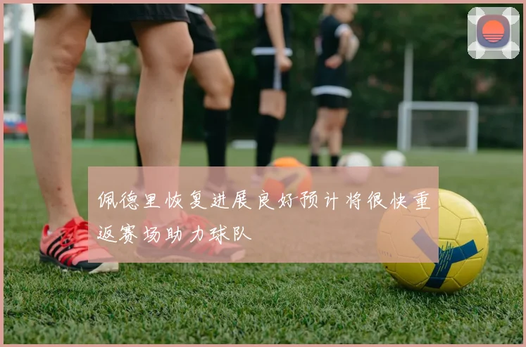 佩德里恢复进展良好预计将很快重返赛场助力球队