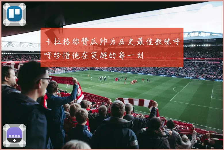 卡拉格称赞瓜帅为历史最佳教练呼吁珍惜他在英超的每一刻