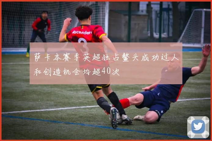 萨卡本赛季英超独占鳌头成功过人和创造机会均超40次