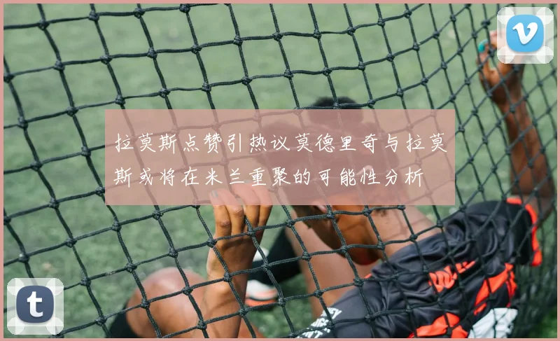 拉莫斯点赞引热议莫德里奇与拉莫斯或将在米兰重聚的可能性分析