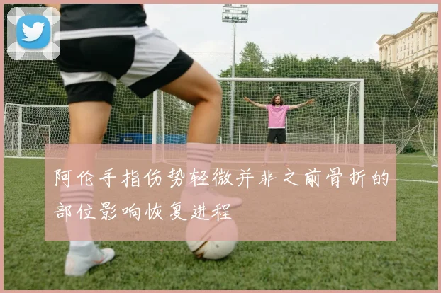 阿伦手指伤势轻微并非之前骨折的部位影响恢复进程