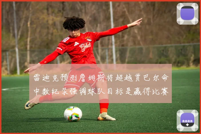 雷迪克预测詹姆斯将超越贾巴尔命中数纪录强调球队目标是赢得比赛