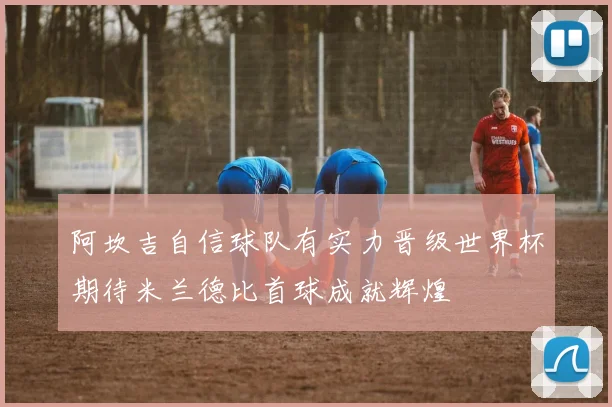 阿坎吉自信球队有实力晋级世界杯期待米兰德比首球成就辉煌