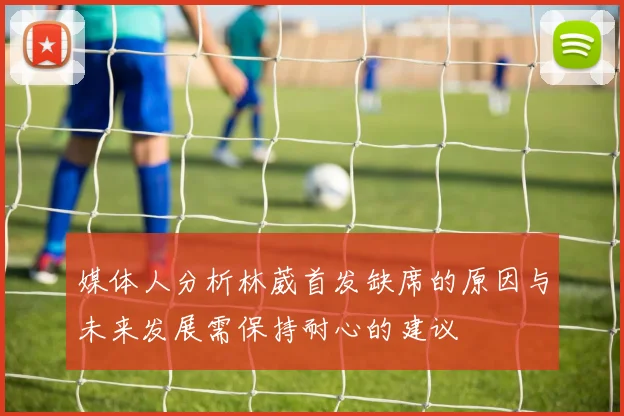 媒体人分析林葳首发缺席的原因与未来发展需保持耐心的建议