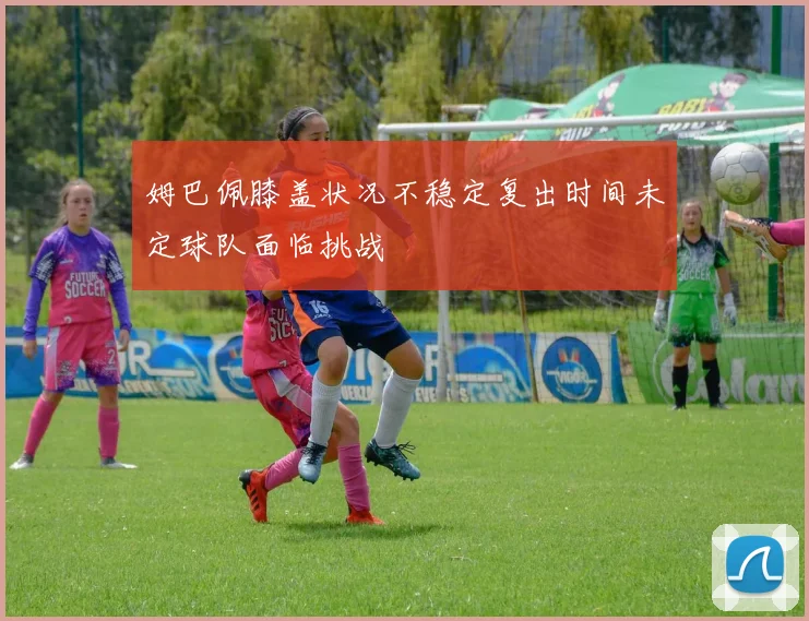 姆巴佩膝盖状况不稳定复出时间未定球队面临挑战