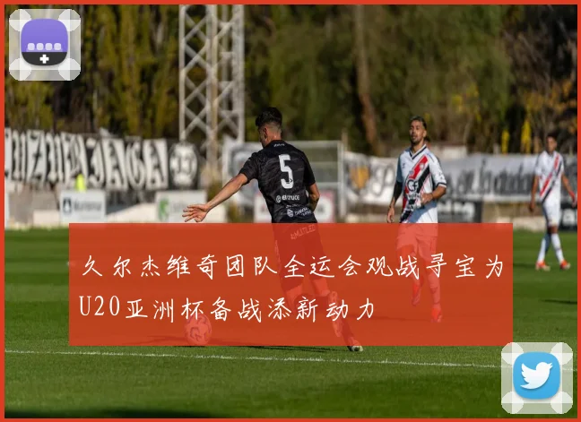 久尔杰维奇团队全运会观战寻宝为U20亚洲杯备战添新动力