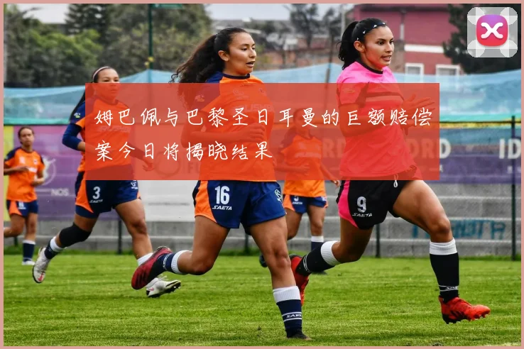 姆巴佩与巴黎圣日耳曼的巨额赔偿案今日将揭晓结果