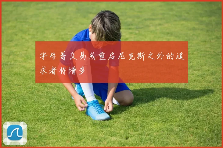 字母哥交易或重启尼克斯之外的追求者将增多