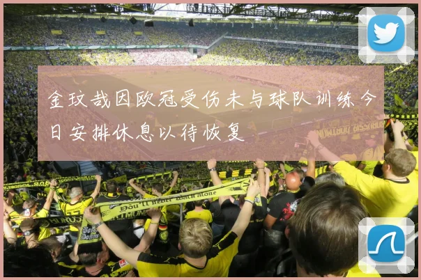 金玟哉因欧冠受伤未与球队训练今日安排休息以待恢复