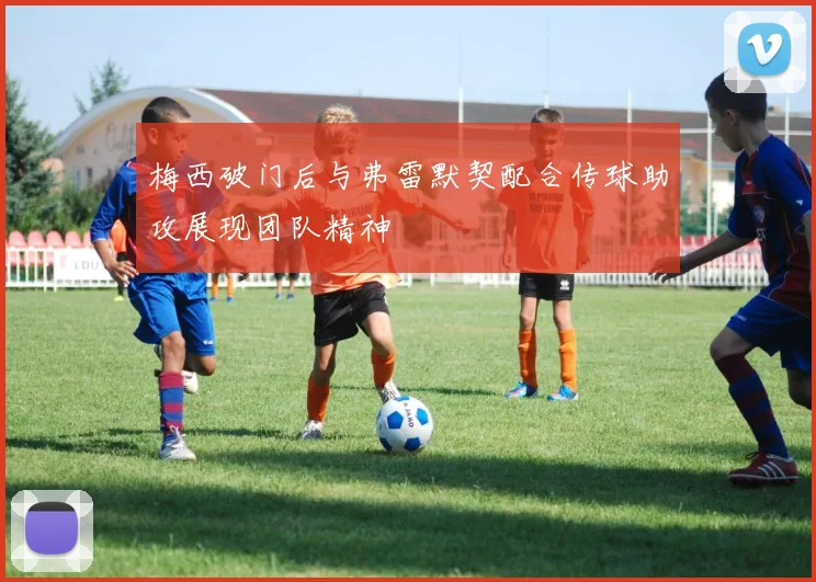 梅西破门后与弗雷默契配合传球助攻展现团队精神