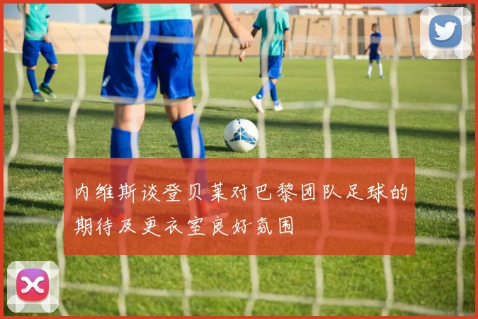 内维斯谈登贝莱对巴黎团队足球的期待及更衣室良好氛围