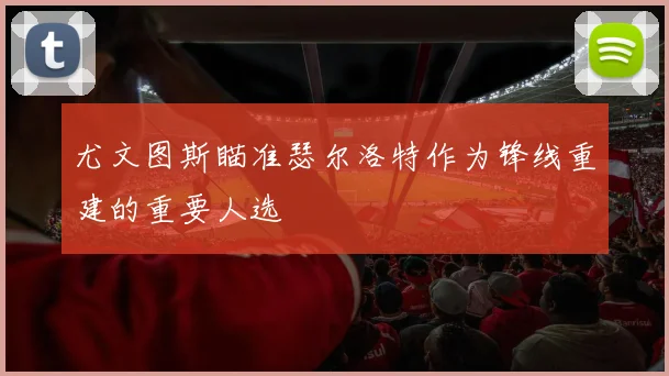 尤文图斯瞄准瑟尔洛特作为锋线重建的重要人选