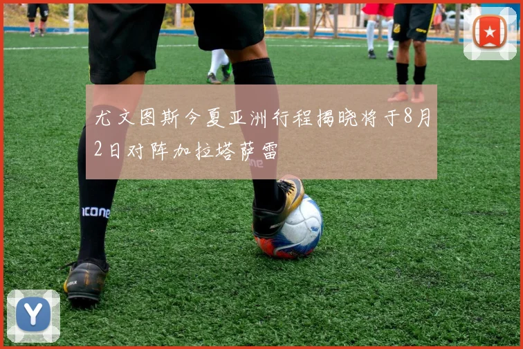 尤文图斯今夏亚洲行程揭晓将于8月2日对阵加拉塔萨雷