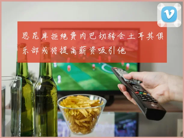 恩昆库拒绝费内巴切转会土耳其俱乐部或将提高薪资吸引他