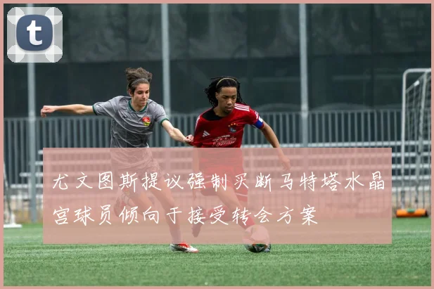 尤文图斯提议强制买断马特塔水晶宫球员倾向于接受转会方案