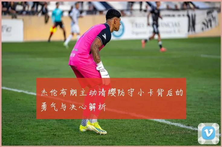 杰伦布朗主动请缨防守小卡背后的勇气与决心解析