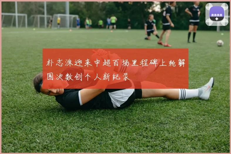 朴志洙迎来中超百场里程碑上轮解围次数创个人新纪录