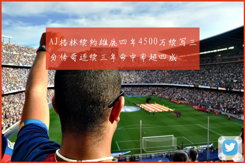 AJ格林续约雄鹿四年4500万续写三分传奇连续三年命中率超四成
