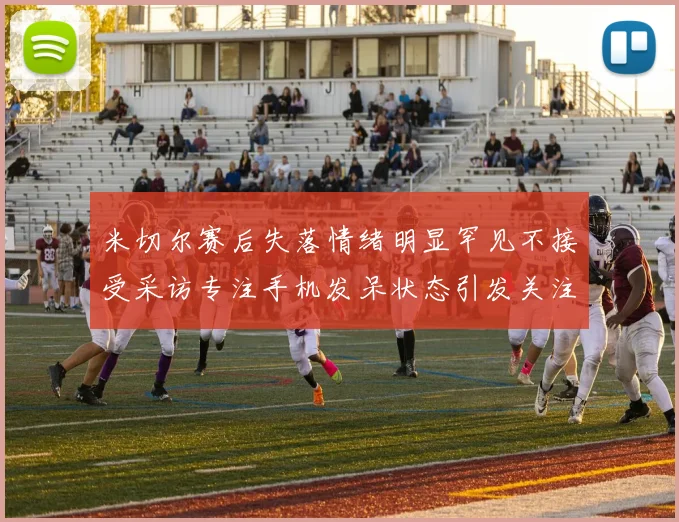 米切尔赛后失落情绪明显罕见不接受采访专注手机发呆状态引发关注