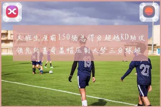 文班生涯前150场总得分超越KD助攻领先约基奇盖帽压制大梦三分球超越库里