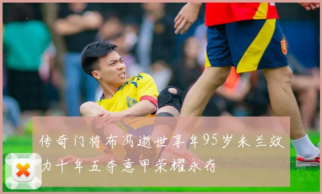 传奇门将布冯逝世享年95岁米兰效力十年五夺意甲荣耀永存