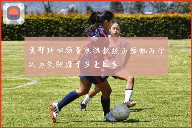 莫耶斯回顾曼联执教经历感慨万千认为失败源于多重因素