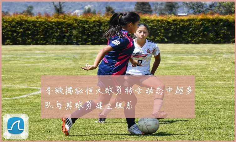 李璇揭秘恒大球员转会动态中超多队与其球员建立联系