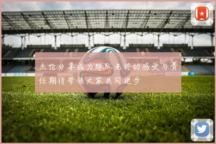 杰伦分享成为球队老将的感受与责任期待带领大家共同进步