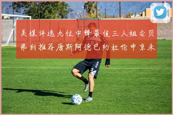 美媒评选九位中锋最佳三人组合贝弗利推荐唐斯阿德巴约杜伦申京未入选