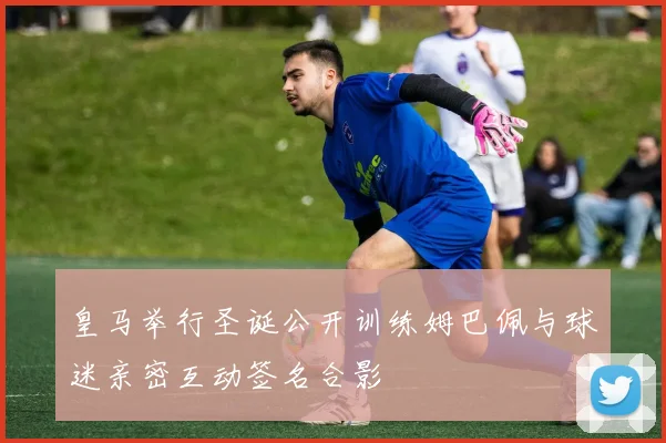 皇马举行圣诞公开训练姆巴佩与球迷亲密互动签名合影