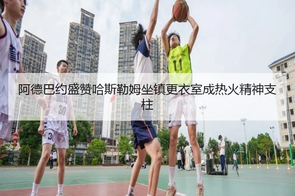 阿德巴约盛赞哈斯勒姆坐镇更衣室成热火精神支柱 | leyu.com